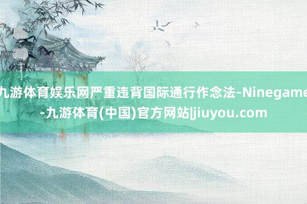 九游体育娱乐网严重违背国际通行作念法-Ninegame-九游体育(中国)官方网站|jiuyou.com