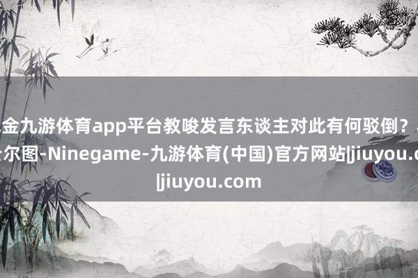 现金九游体育app平台教唆发言东谈主对此有何驳倒？林剑云尔图-Ninegame-九游体育(中国)官方网站|jiuyou.com