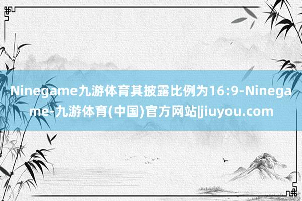 Ninegame九游体育其披露比例为16:9-Ninegame-九游体育(中国)官方网站|jiuyou.com