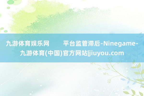 九游体育娱乐网        平台监管滞后-Ninegame-九游体育(中国)官方网站|jiuyou.com