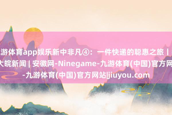 九游体育app娱乐新中非凡④：一件快递的聪惠之旅丨数说新质出产力_大皖新闻 | 安徽网-Ninegame-九游体育(中国)官方网站|jiuyou.com