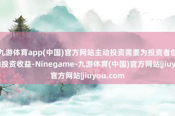 九游体育app(中国)官方网站主动投资需要为投资者创造更多的投资收益-Ninegame-九游体育(中国)官方网站|jiuyou.com