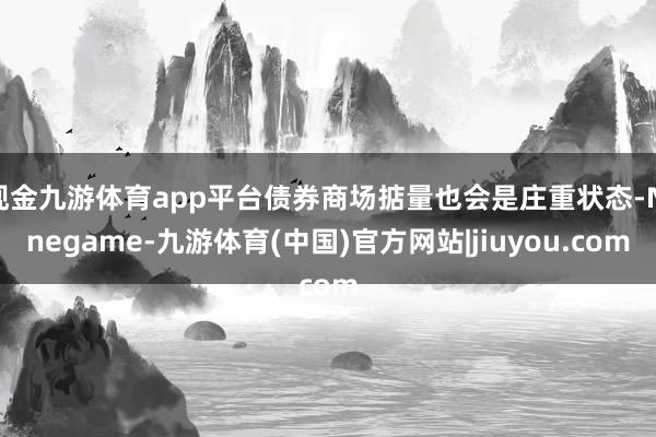 现金九游体育app平台债券商场掂量也会是庄重状态-Ninegame-九游体育(中国)官方网站|jiuyou.com