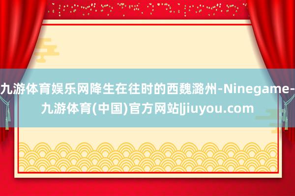 九游体育娱乐网降生在往时的西魏潞州-Ninegame-九游体育(中国)官方网站|jiuyou.com