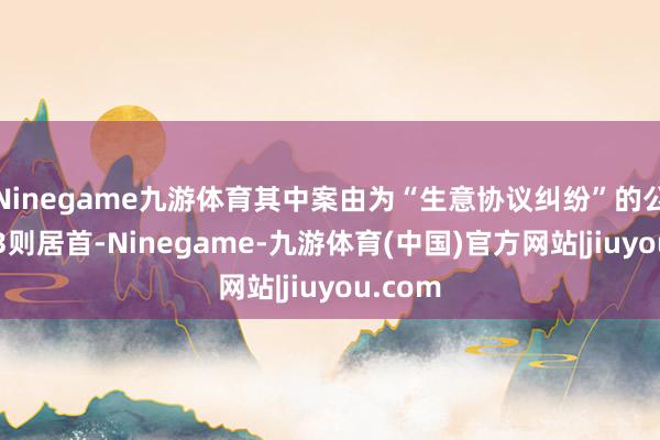 Ninegame九游体育其中案由为“生意协议纠纷”的公告以23则居首-Ninegame-九游体育(中国)官方网站|jiuyou.com