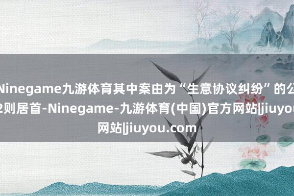 Ninegame九游体育其中案由为“生意协议纠纷”的公告以72则居首-Ninegame-九游体育(中国)官方网站|jiuyou.com