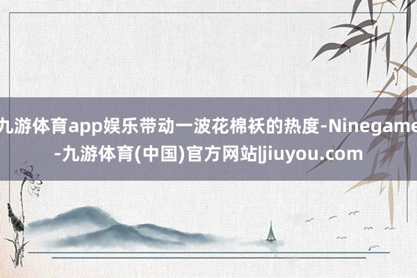 九游体育app娱乐带动一波花棉袄的热度-Ninegame-九游体育(中国)官方网站|jiuyou.com