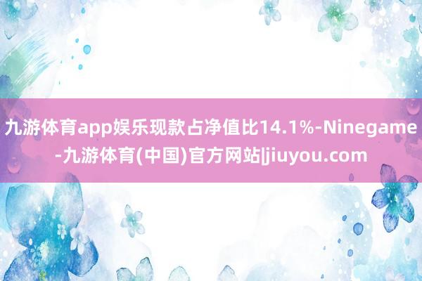 九游体育app娱乐现款占净值比14.1%-Ninegame-九游体育(中国)官方网站|jiuyou.com