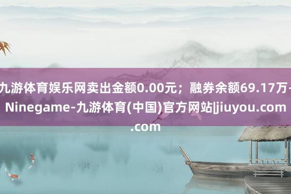 九游体育娱乐网卖出金额0.00元；融券余额69.17万-Ninegame-九游体育(中国)官方网站|jiuyou.com