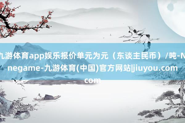 九游体育app娱乐报价单元为元（东谈主民币）/吨-Ninegame-九游体育(中国)官方网站|jiuyou.com