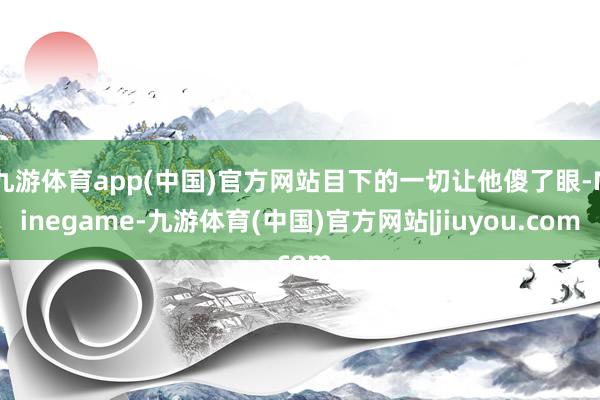 九游体育app(中国)官方网站目下的一切让他傻了眼-Ninegame-九游体育(中国)官方网站|jiuyou.com