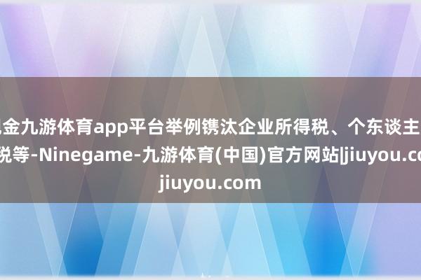 现金九游体育app平台举例镌汰企业所得税、个东谈主所得税等-Ninegame-九游体育(中国)官方网站|jiuyou.com