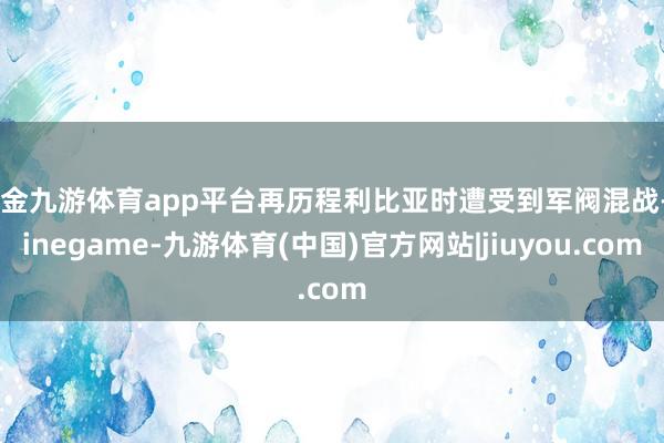 现金九游体育app平台再历程利比亚时遭受到军阀混战-Ninegame-九游体育(中国)官方网站|jiuyou.com