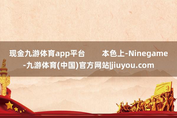 现金九游体育app平台        本色上-Ninegame-九游体育(中国)官方网站|jiuyou.com