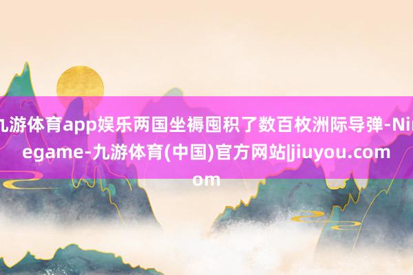 九游体育app娱乐两国坐褥囤积了数百枚洲际导弹-Ninegame-九游体育(中国)官方网站|jiuyou.com