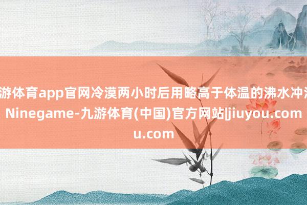 九游体育app官网冷漠两小时后用略高于体温的沸水冲浴-Ninegame-九游体育(中国)官方网站|jiuyou.com