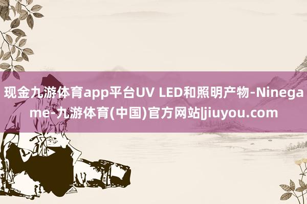 现金九游体育app平台UV LED和照明产物-Ninegame-九游体育(中国)官方网站|jiuyou.com