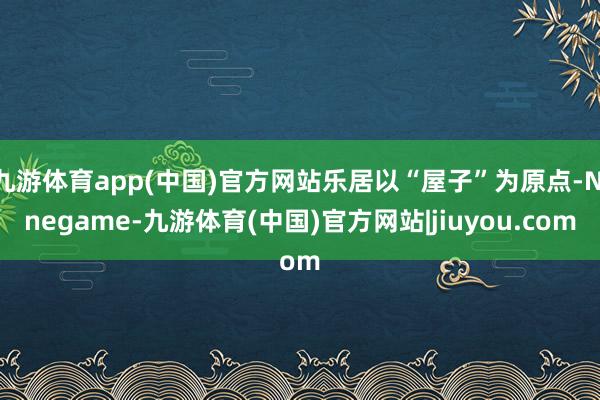 九游体育app(中国)官方网站乐居以“屋子”为原点-Ninegame-九游体育(中国)官方网站|jiuyou.com