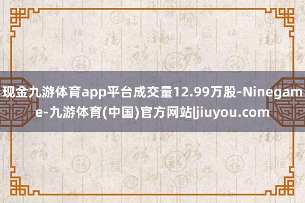 现金九游体育app平台成交量12.99万股-Ninegame-九游体育(中国)官方网站|jiuyou.com