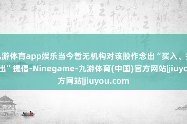 九游体育app娱乐当今暂无机构对该股作念出“买入、握有、卖出”提倡-Ninegame-九游体育(中国)官方网站|jiuyou.com