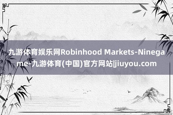 九游体育娱乐网Robinhood Markets-Ninegame-九游体育(中国)官方网站|jiuyou.com