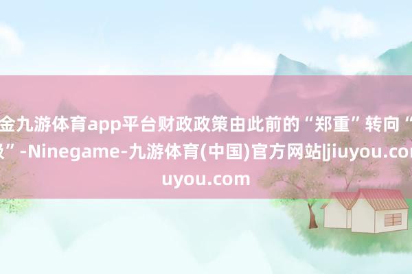 现金九游体育app平台财政政策由此前的“郑重”转向“积极”-Ninegame-九游体育(中国)官方网站|jiuyou.com