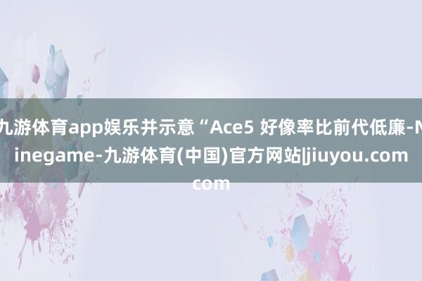 九游体育app娱乐并示意“Ace5 好像率比前代低廉-Ninegame-九游体育(中国)官方网站|jiuyou.com