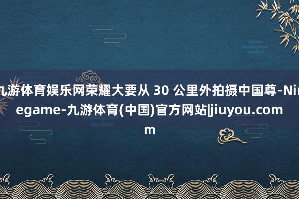 九游体育娱乐网荣耀大要从 30 公里外拍摄中国尊-Ninegame-九游体育(中国)官方网站|jiuyou.com