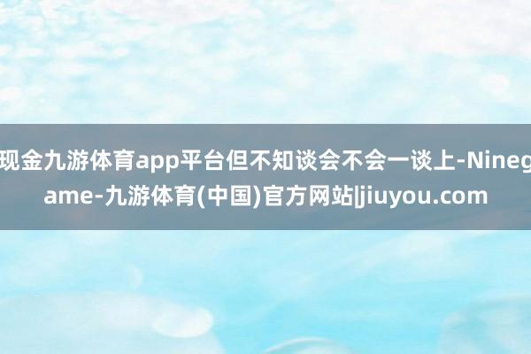 现金九游体育app平台但不知谈会不会一谈上-Ninegame-九游体育(中国)官方网站|jiuyou.com