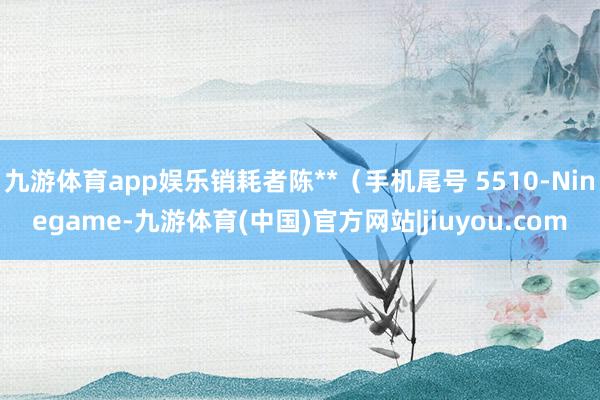 九游体育app娱乐销耗者陈**（手机尾号 5510-Ninegame-九游体育(中国)官方网站|jiuyou.com