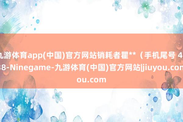 九游体育app(中国)官方网站销耗者瞿**（手机尾号 4938-Ninegame-九游体育(中国)官方网站|jiuyou.com