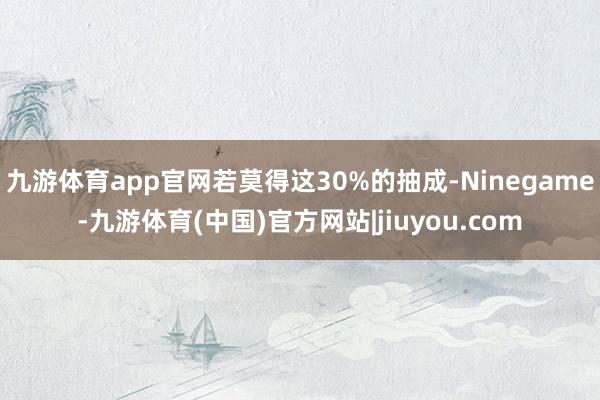 九游体育app官网若莫得这30%的抽成-Ninegame-九游体育(中国)官方网站|jiuyou.com