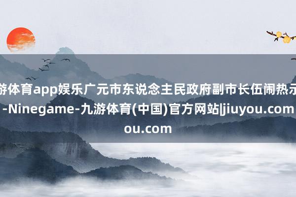 九游体育app娱乐广元市东说念主民政府副市长伍闹热示意-Ninegame-九游体育(中国)官方网站|jiuyou.com