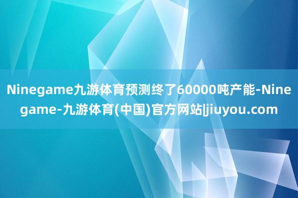 Ninegame九游体育预测终了60000吨产能-Ninegame-九游体育(中国)官方网站|jiuyou.com