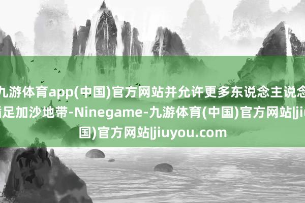 九游体育app(中国)官方网站并允许更多东说念主说念主张支援插足加沙地带-Ninegame-九游体育(中国)官方网站|jiuyou.com