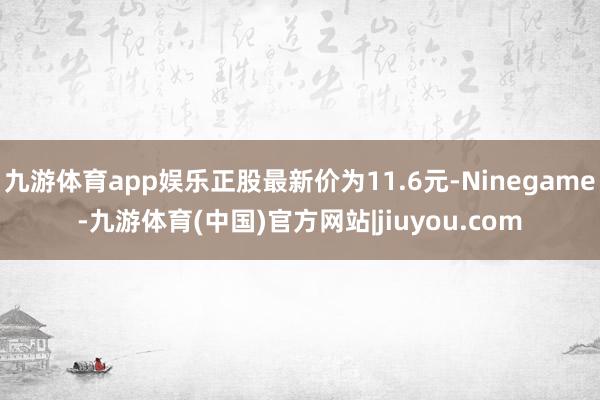 九游体育app娱乐正股最新价为11.6元-Ninegame-九游体育(中国)官方网站|jiuyou.com