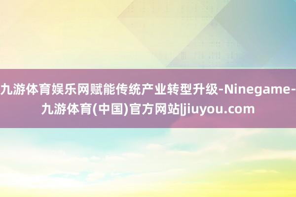 九游体育娱乐网赋能传统产业转型升级-Ninegame-九游体育(中国)官方网站|jiuyou.com