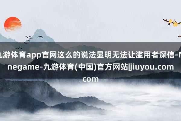 九游体育app官网这么的说法显明无法让滥用者深信-Ninegame-九游体育(中国)官方网站|jiuyou.com