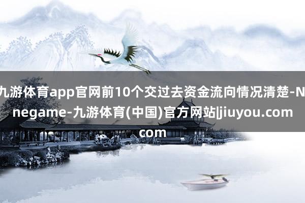 九游体育app官网前10个交过去资金流向情况清楚-Ninegame-九游体育(中国)官方网站|jiuyou.com