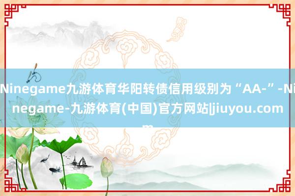 Ninegame九游体育华阳转债信用级别为“AA-”-Ninegame-九游体育(中国)官方网站|jiuyou.com