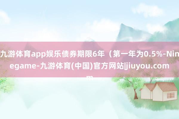 九游体育app娱乐债券期限6年（第一年为0.5%-Ninegame-九游体育(中国)官方网站|jiuyou.com