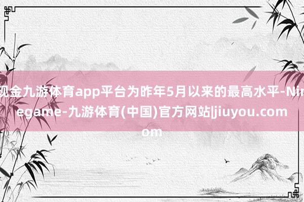 现金九游体育app平台为昨年5月以来的最高水平-Ninegame-九游体育(中国)官方网站|jiuyou.com