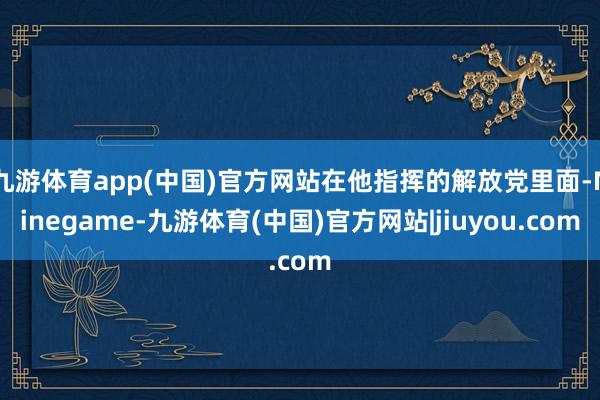 九游体育app(中国)官方网站在他指挥的解放党里面-Ninegame-九游体育(中国)官方网站|jiuyou.com