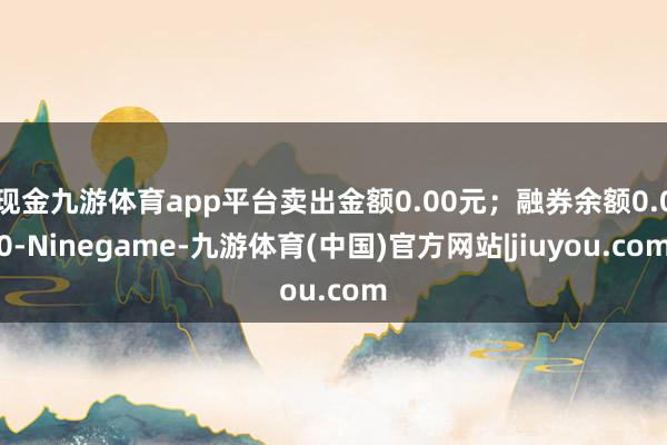 现金九游体育app平台卖出金额0.00元；融券余额0.00-Ninegame-九游体育(中国)官方网站|jiuyou.com