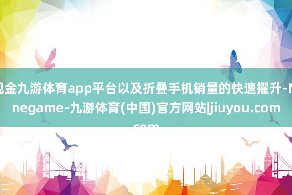 现金九游体育app平台以及折叠手机销量的快速擢升-Ninegame-九游体育(中国)官方网站|jiuyou.com