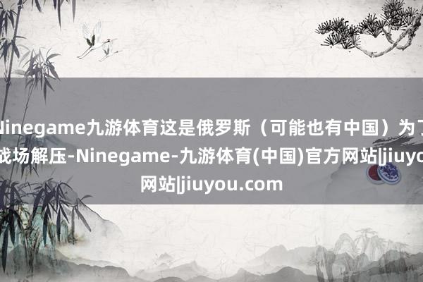 Ninegame九游体育这是俄罗斯（可能也有中国）为了给俄乌战场解压-Ninegame-九游体育(中国)官方网站|jiuyou.com