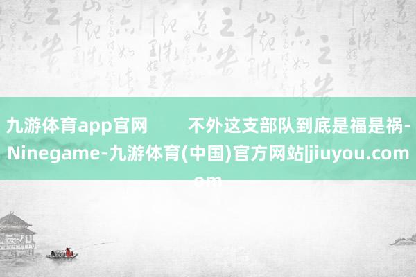 九游体育app官网        不外这支部队到底是福是祸-Ninegame-九游体育(中国)官方网站|jiuyou.com