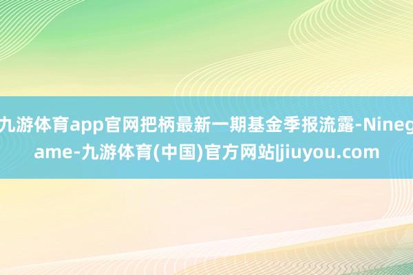 九游体育app官网把柄最新一期基金季报流露-Ninegame-九游体育(中国)官方网站|jiuyou.com