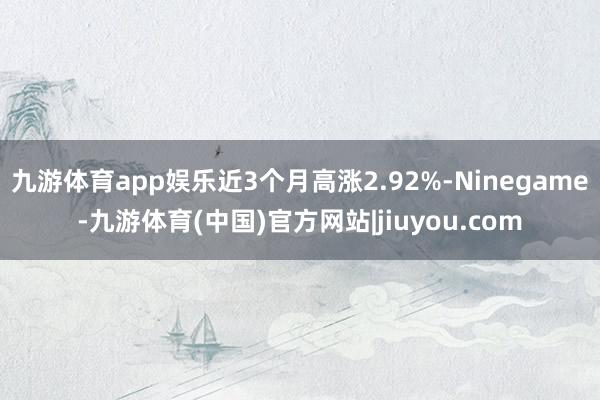 九游体育app娱乐近3个月高涨2.92%-Ninegame-九游体育(中国)官方网站|jiuyou.com