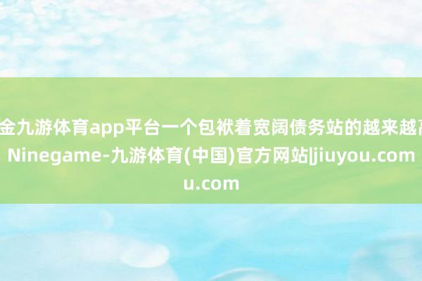 现金九游体育app平台一个包袱着宽阔债务站的越来越高-Ninegame-九游体育(中国)官方网站|jiuyou.com